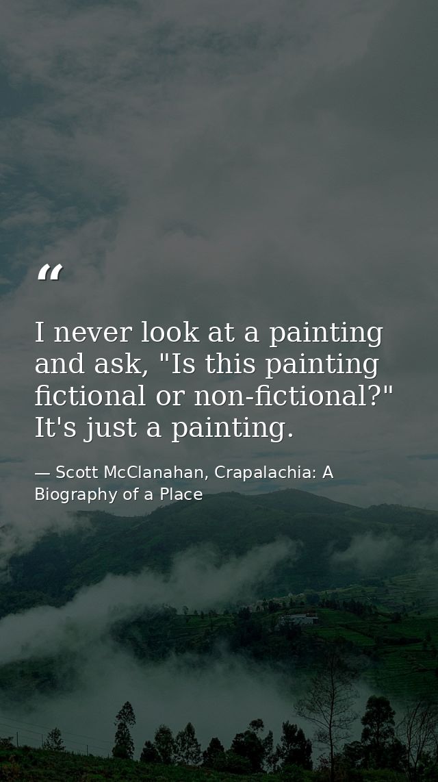I never look at a painting and ask, "Is this painting fictional or non-fictional?" It's just a painting. — Scott McClanahan, Crapalachia: A Biography of a Place