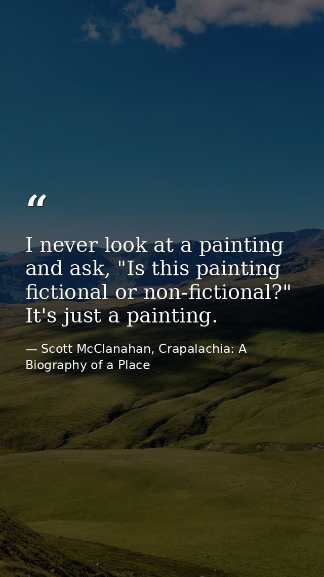 I never look at a painting and ask, "Is this painting fictional or non-fictional?" It's just a painting. — Scott McClanahan, Crapalachia: A Biography of a Place