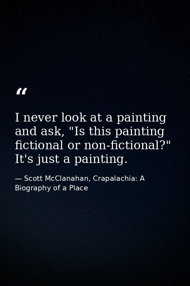 I never look at a painting and ask, "Is this painting fictional or non-fictional?" It's just a painting. — Scott McClanahan, Crapalachia: A Biography of a Place