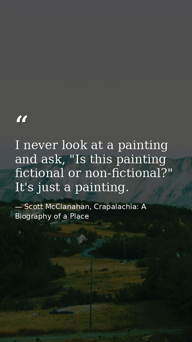 I never look at a painting and ask, "Is this painting fictional or non-fictional?" It's just a painting. — Scott McClanahan, Crapalachia: A Biography of a Place