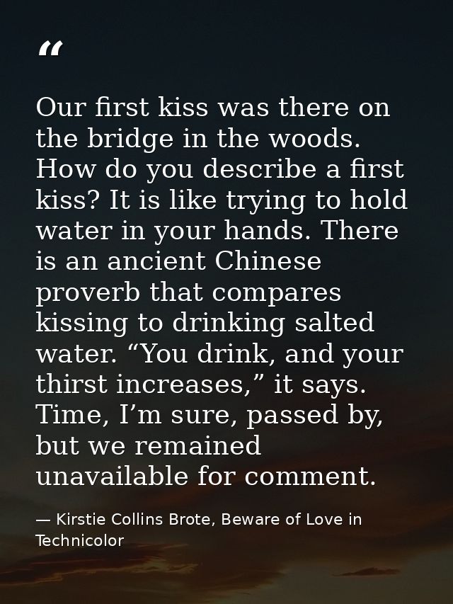 Our first kiss was there on the bridge in the woods. How do you describe a first kiss? It is like trying to hold water i — Kirstie Collins Brote, Beware of Love in Technicolor