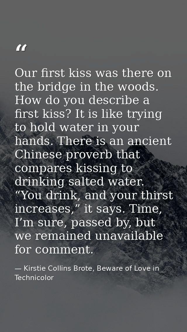 Our first kiss was there on the bridge in the woods. How do you describe a first kiss? It is like trying to hold water i — Kirstie Collins Brote, Beware of Love in Technicolor