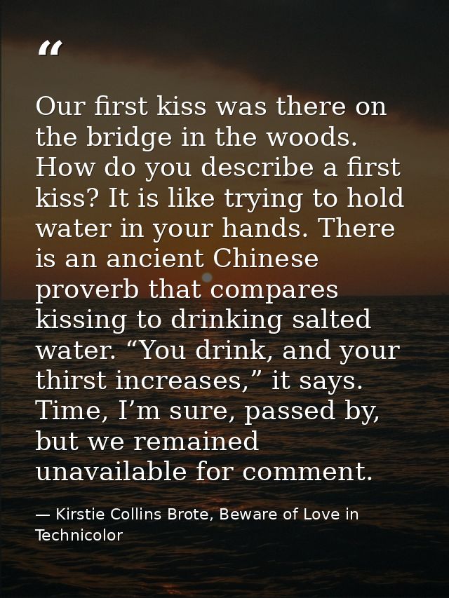 Our first kiss was there on the bridge in the woods. How do you describe a first kiss? It is like trying to hold water i — Kirstie Collins Brote, Beware of Love in Technicolor