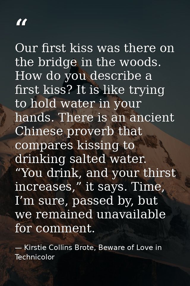 Our first kiss was there on the bridge in the woods. How do you describe a first kiss? It is like trying to hold water i — Kirstie Collins Brote, Beware of Love in Technicolor