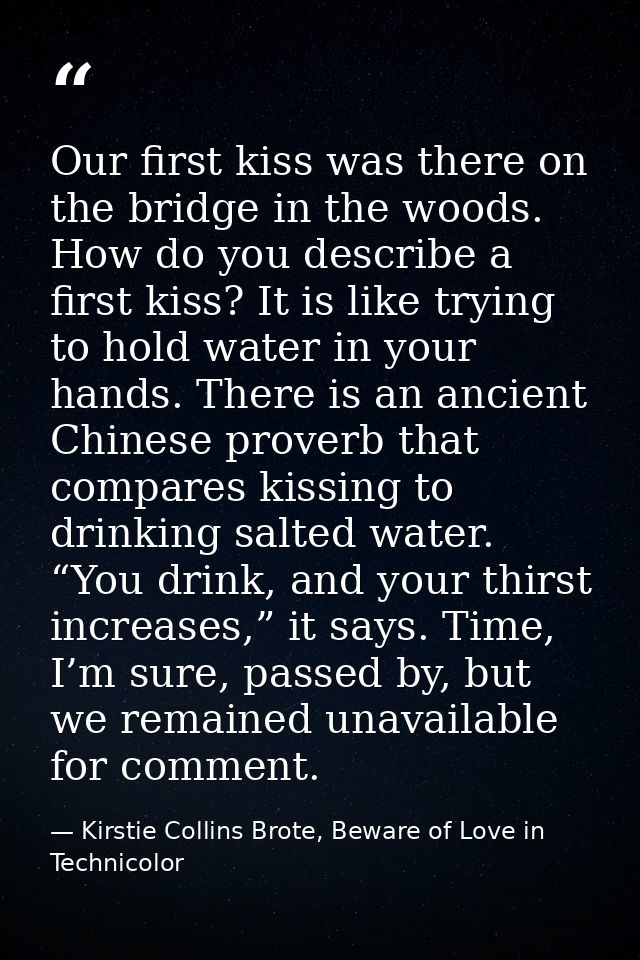 Our first kiss was there on the bridge in the woods. How do you describe a first kiss? It is like trying to hold water i — Kirstie Collins Brote, Beware of Love in Technicolor