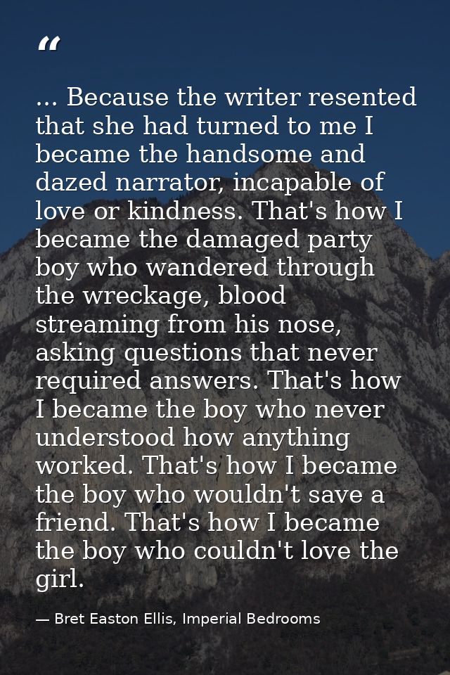 ... Because the writer resented that she had turned to me I became the handsome and dazed narrator, incapable of love or — Bret Easton Ellis, Imperial Bedrooms