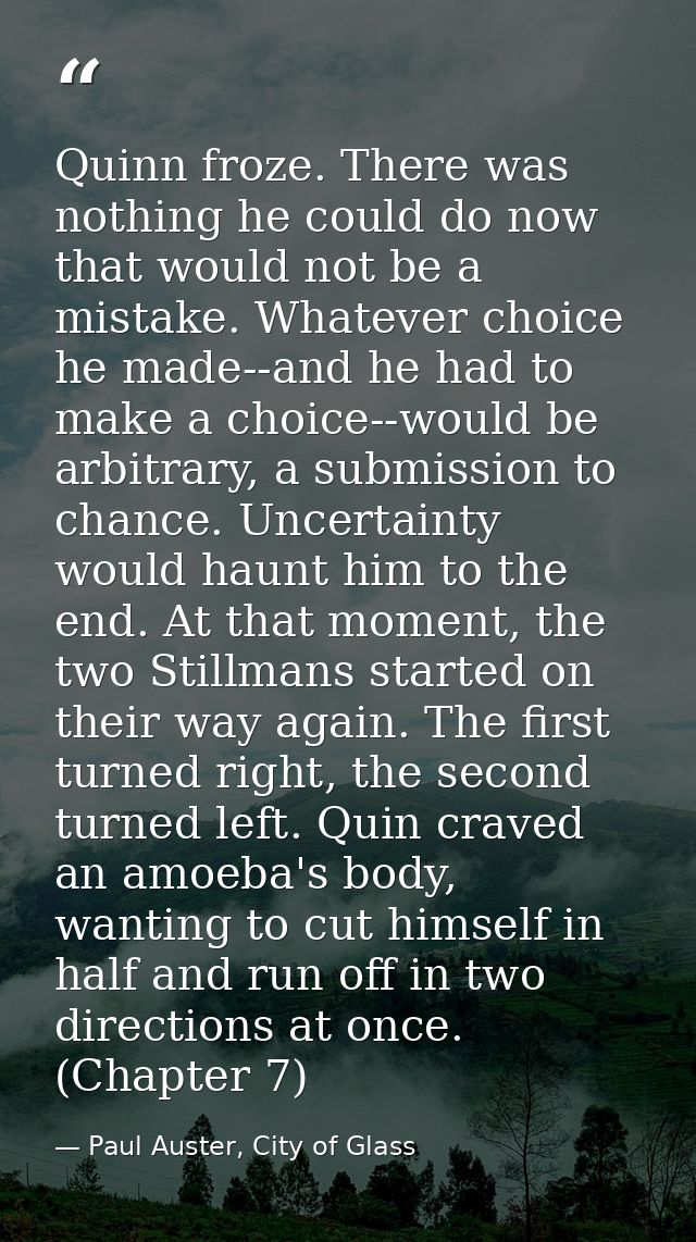 Quinn froze. There was nothing he could do now that would not be a mistake. Whatever choice he made--and he had to make  — Paul Auster, City of Glass