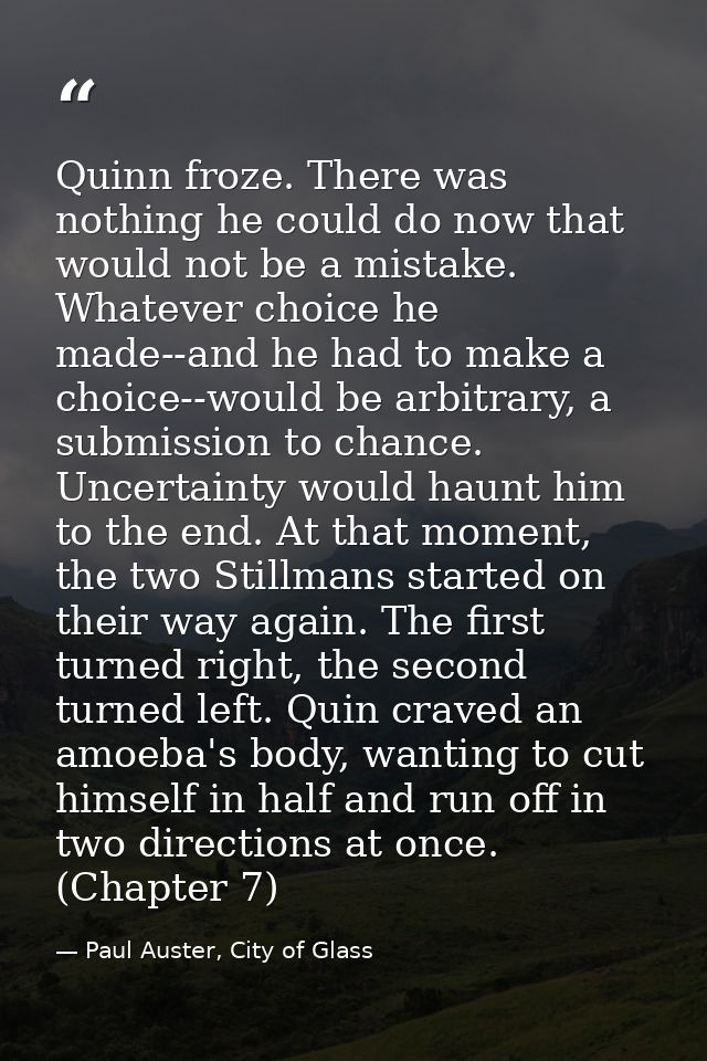 Quinn froze. There was nothing he could do now that would not be a mistake. Whatever choice he made--and he had to make  — Paul Auster, City of Glass
