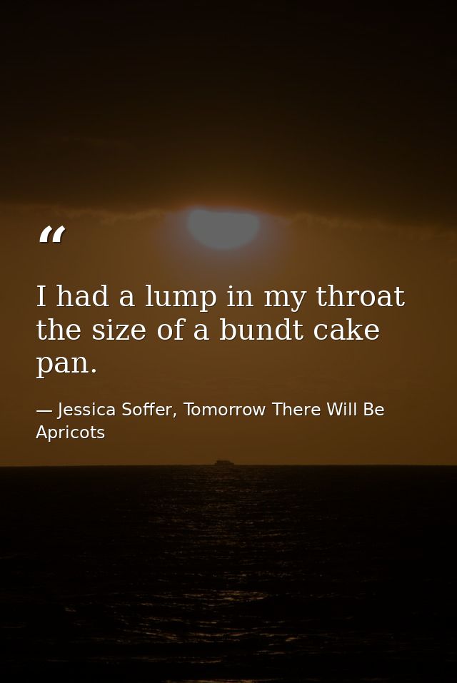 I had a lump in my throat the size of a bundt cake pan. — Jessica Soffer, Tomorrow There Will Be Apricots
