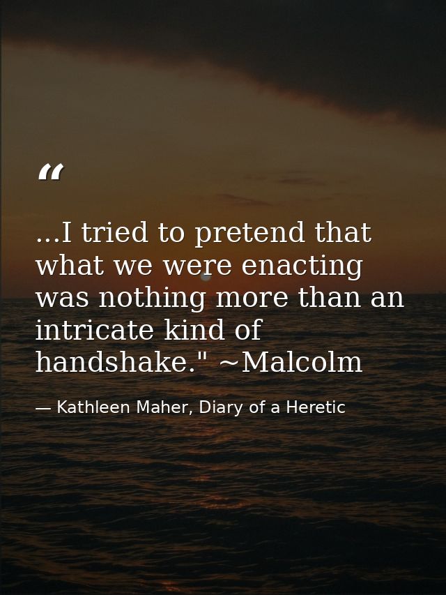 ...I tried to pretend that what we were enacting was nothing more than an intricate kind of handshake." ~Malcolm — Kathleen Maher, Diary of a Heretic