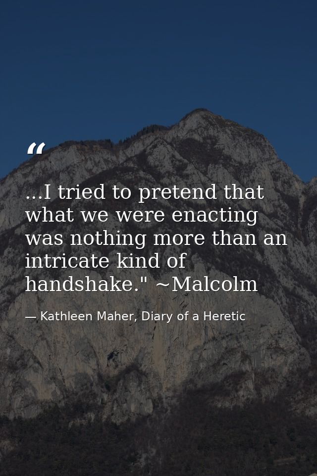 ...I tried to pretend that what we were enacting was nothing more than an intricate kind of handshake." ~Malcolm — Kathleen Maher, Diary of a Heretic
