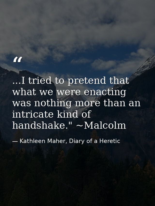 ...I tried to pretend that what we were enacting was nothing more than an intricate kind of handshake." ~Malcolm — Kathleen Maher, Diary of a Heretic