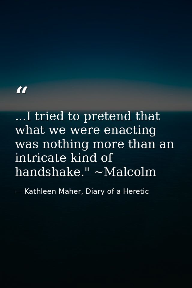...I tried to pretend that what we were enacting was nothing more than an intricate kind of handshake." ~Malcolm — Kathleen Maher, Diary of a Heretic