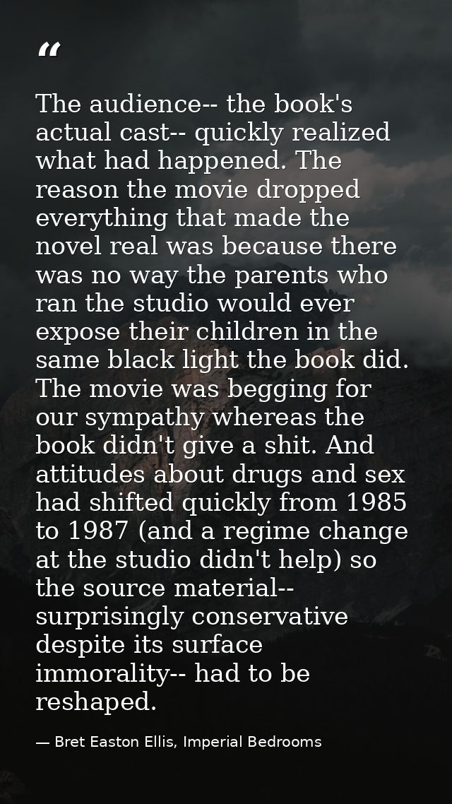 The audience-- the book's actual cast-- quickly realized what had happened. The reason the movie dropped everything that — Bret Easton Ellis, Imperial Bedrooms