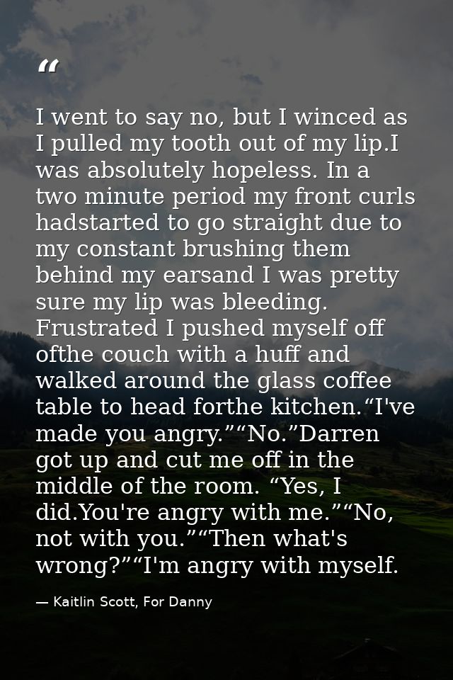 I went to say no, but I winced as I pulled my tooth out of my lip.I was absolutely hopeless. In a two minute period my f — Kaitlin Scott, For Danny