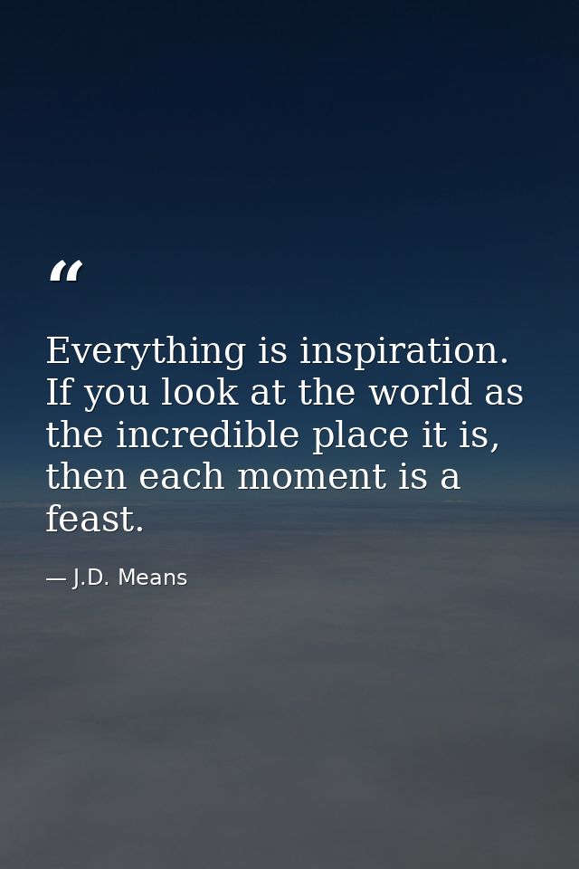 Everything is inspiration. If you look at the world as the incredible place it is, then each moment is a feast. — J.D. Means