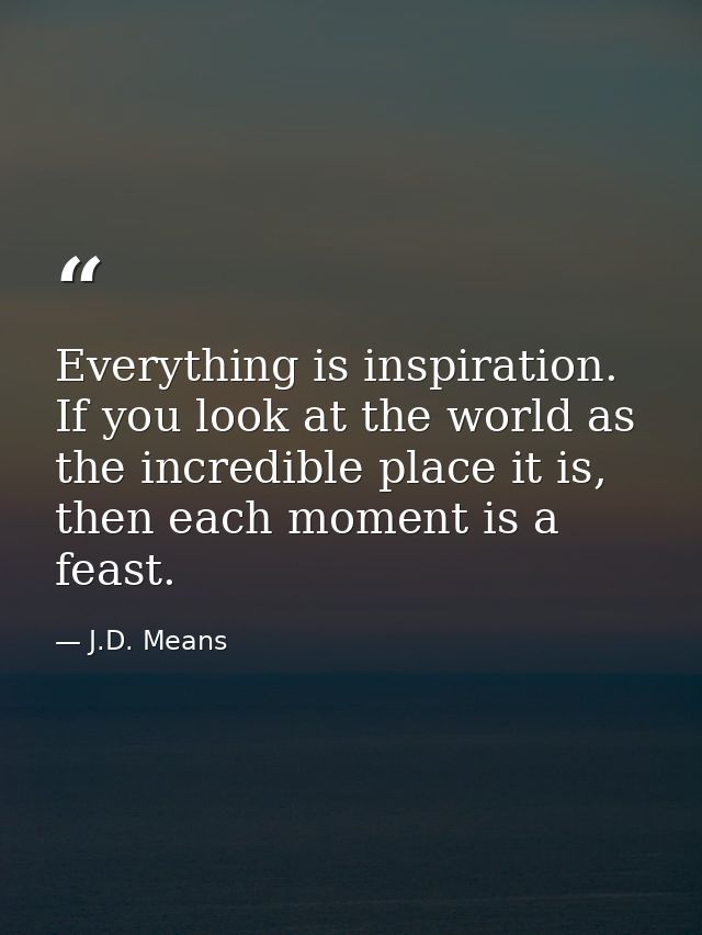 Everything is inspiration. If you look at the world as the incredible place it is, then each moment is a feast. — J.D. Means