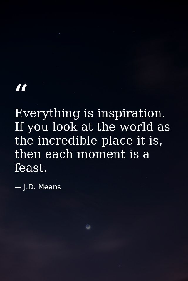 Everything is inspiration. If you look at the world as the incredible place it is, then each moment is a feast. — J.D. Means