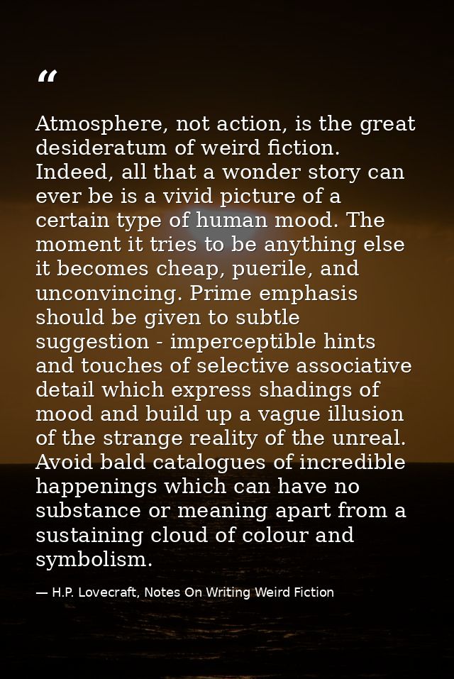 Atmosphere, not action, is the great desideratum of weird fiction. Indeed, all that a wonder story can ever be is a vivi — H.P. Lovecraft, Notes On Writing Weird Fiction