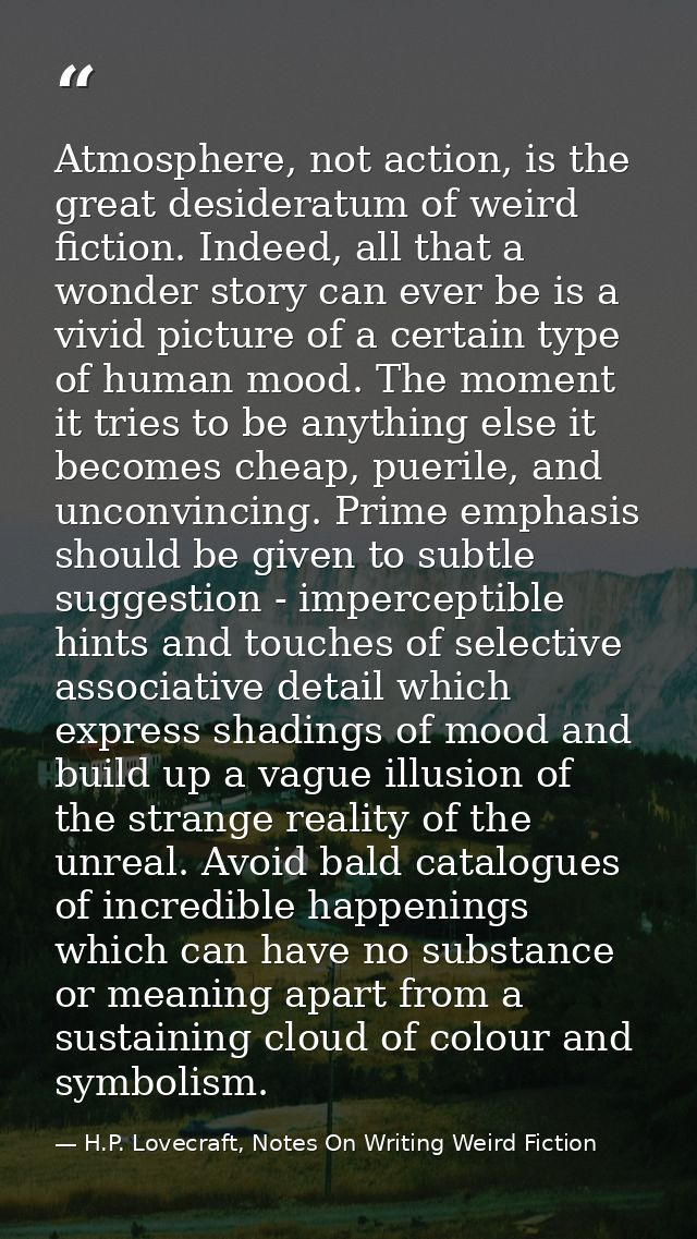 Atmosphere, not action, is the great desideratum of weird fiction. Indeed, all that a wonder story can ever be is a vivi — H.P. Lovecraft, Notes On Writing Weird Fiction