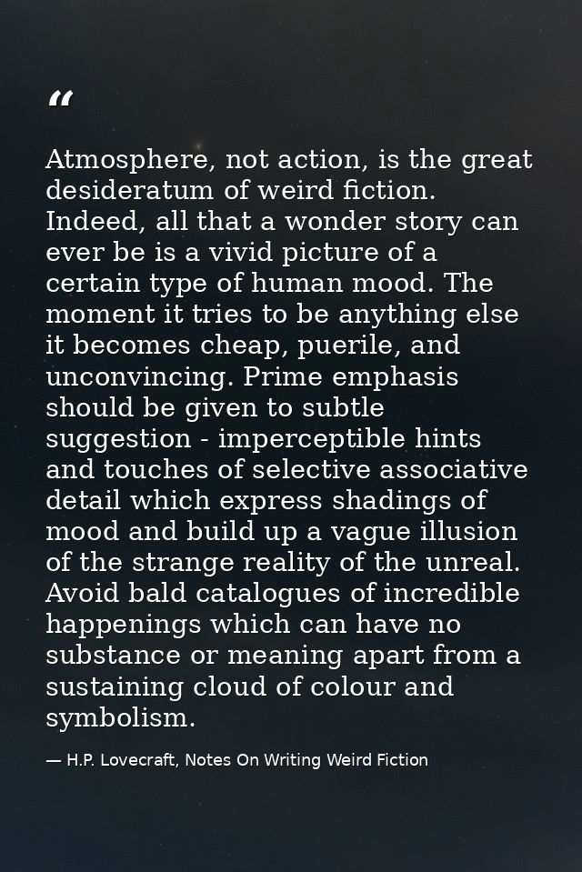 Atmosphere, not action, is the great desideratum of weird fiction. Indeed, all that a wonder story can ever be is a vivi — H.P. Lovecraft, Notes On Writing Weird Fiction
