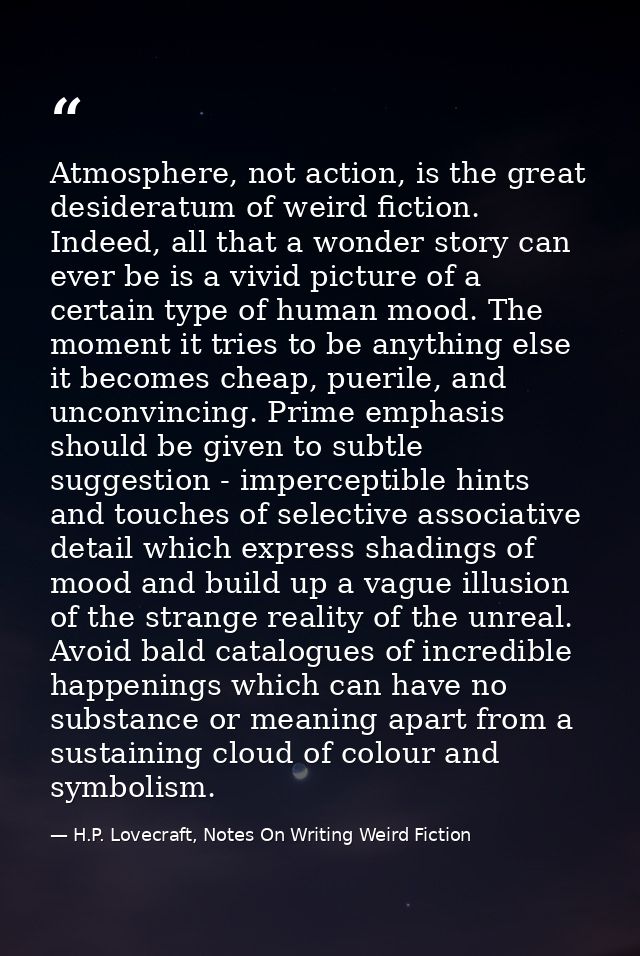 Atmosphere, not action, is the great desideratum of weird fiction. Indeed, all that a wonder story can ever be is a vivi — H.P. Lovecraft, Notes On Writing Weird Fiction