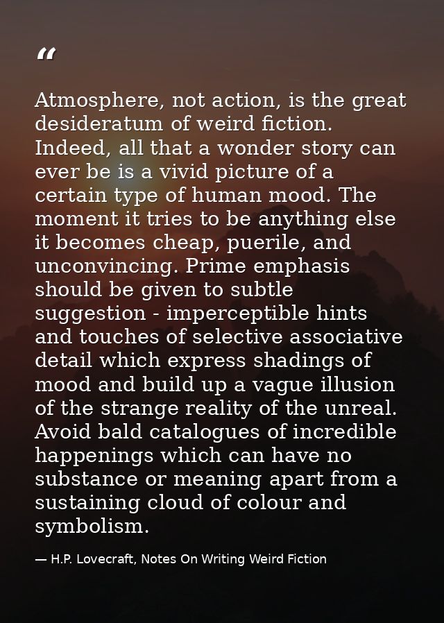 Atmosphere, not action, is the great desideratum of weird fiction. Indeed, all that a wonder story can ever be is a vivi — H.P. Lovecraft, Notes On Writing Weird Fiction