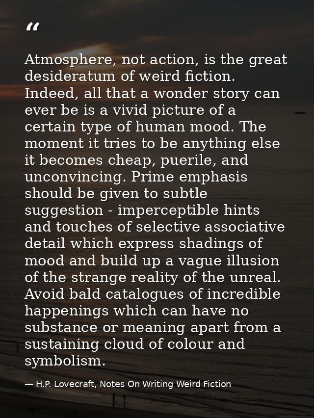 Atmosphere, not action, is the great desideratum of weird fiction. Indeed, all that a wonder story can ever be is a vivi — H.P. Lovecraft, Notes On Writing Weird Fiction