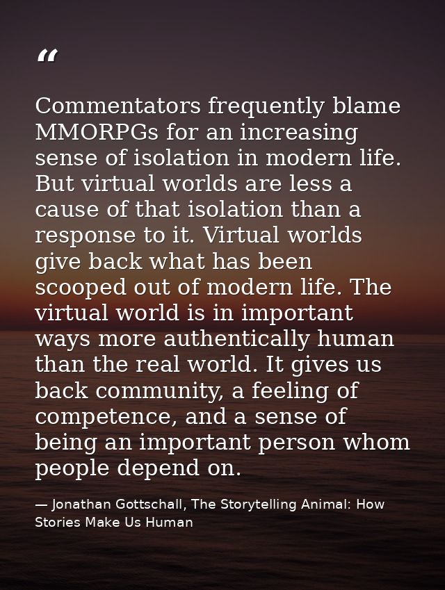 Commentators frequently blame MMORPGs for an increasing sense of isolation in modern life. But virtual worlds are less a — Jonathan Gottschall, The Storytelling Animal: How Stories Make Us Human
