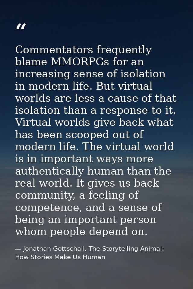 Commentators frequently blame MMORPGs for an increasing sense of isolation in modern life. But virtual worlds are less a — Jonathan Gottschall, The Storytelling Animal: How Stories Make Us Human