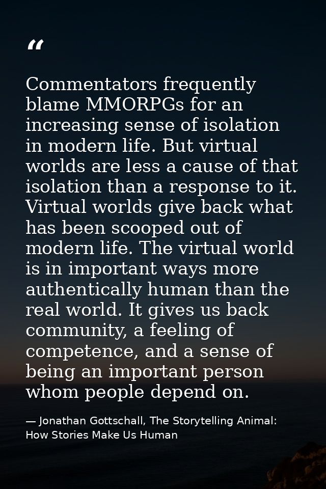 Commentators frequently blame MMORPGs for an increasing sense of isolation in modern life. But virtual worlds are less a — Jonathan Gottschall, The Storytelling Animal: How Stories Make Us Human