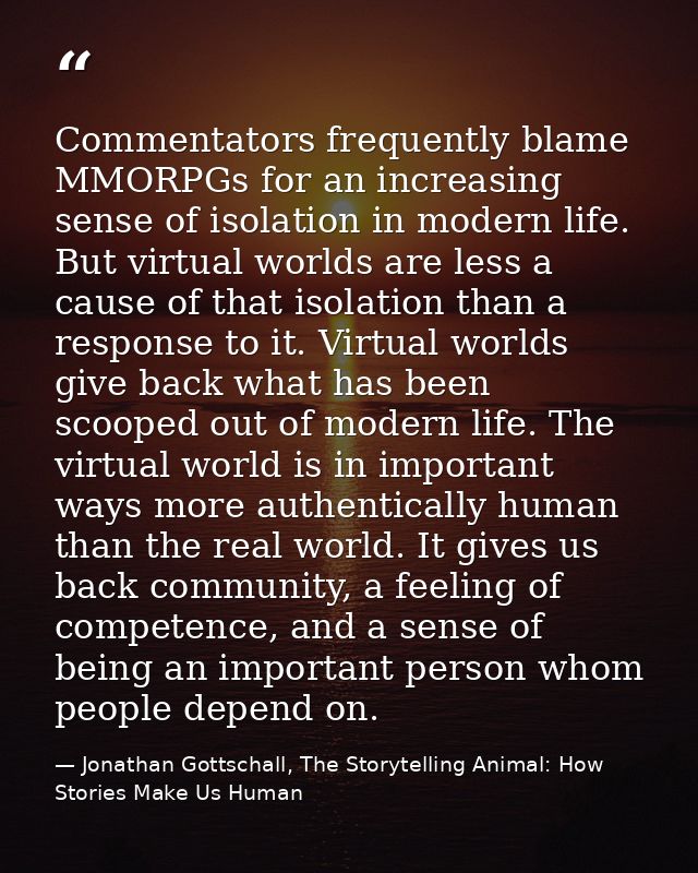 Commentators frequently blame MMORPGs for an increasing sense of isolation in modern life. But virtual worlds are less a — Jonathan Gottschall, The Storytelling Animal: How Stories Make Us Human