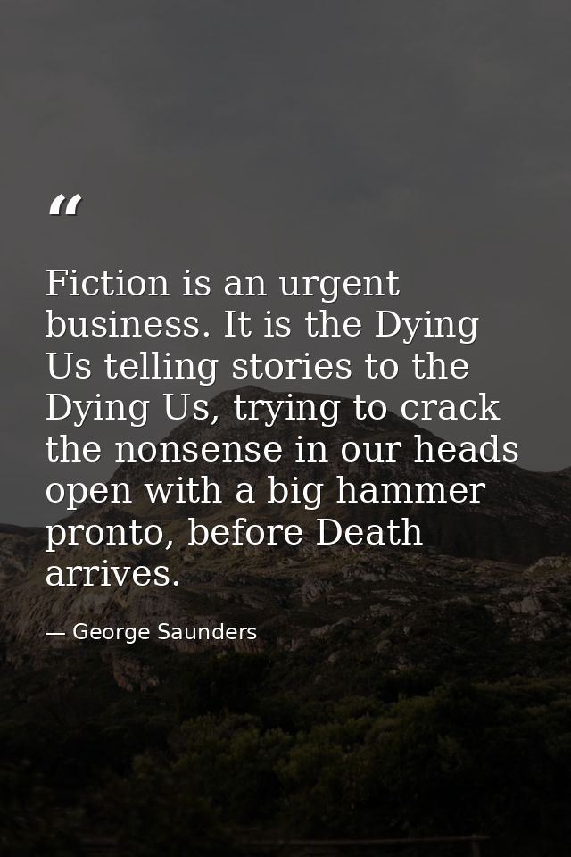 Fiction is an urgent business. It is the Dying Us telling stories to the Dying Us, trying to crack the nonsense in our h — George Saunders