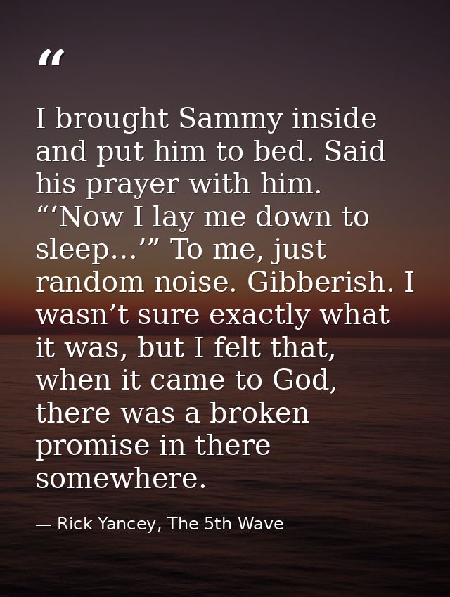 I brought Sammy inside and put him to bed. Said his prayer with him. “‘Now I lay me down to sleep…’” To me, just random  — Rick Yancey, The 5th Wave