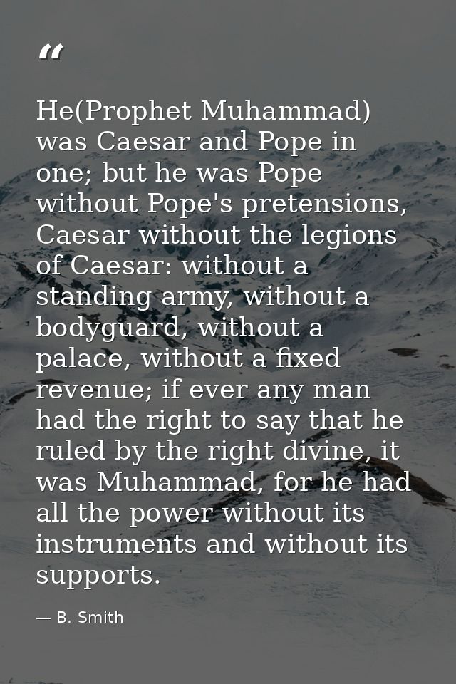 He(Prophet Muhammad) was Caesar and Pope in one; but he was Pope without Pope's pretensions, Caesar without the legions  — B. Smith