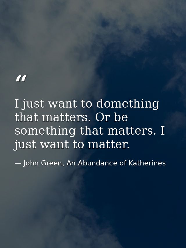 I just want to domething that matters. Or be something that matters. I just want to matter. — John Green, An Abundance of Katherines