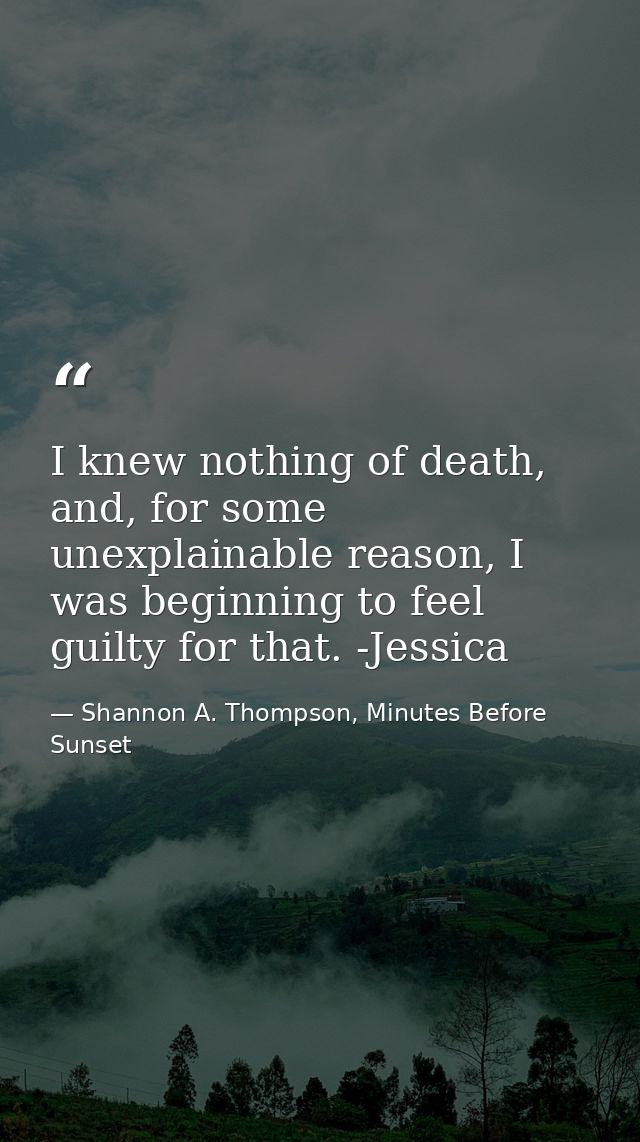 I knew nothing of death, and, for some unexplainable reason, I was beginning to feel guilty for that. -Jessica — Shannon A. Thompson, Minutes Before Sunset