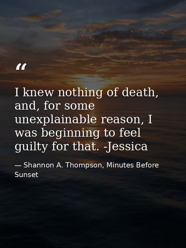 I knew nothing of death, and, for some unexplainable reason, I was beginning to feel guilty for that. -Jessica — Shannon A. Thompson, Minutes Before Sunset