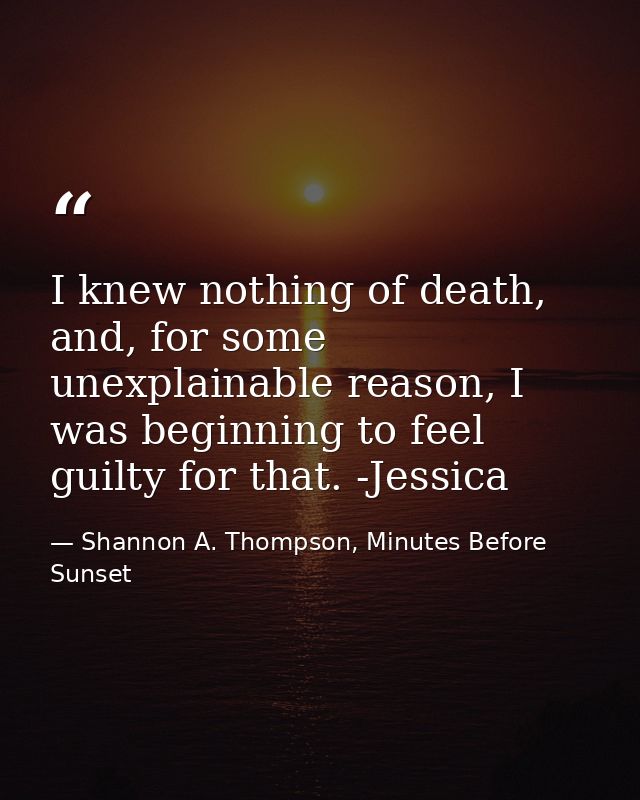 I knew nothing of death, and, for some unexplainable reason, I was beginning to feel guilty for that. -Jessica — Shannon A. Thompson, Minutes Before Sunset