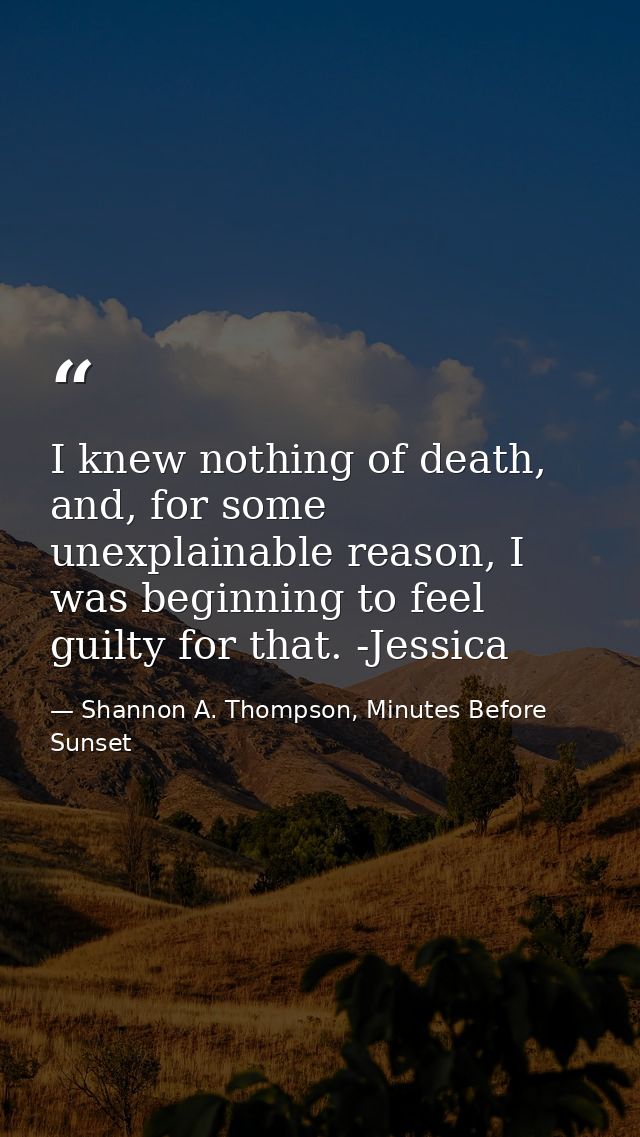 I knew nothing of death, and, for some unexplainable reason, I was beginning to feel guilty for that. -Jessica — Shannon A. Thompson, Minutes Before Sunset