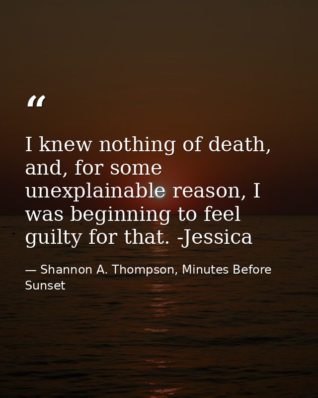 I knew nothing of death, and, for some unexplainable reason, I was beginning to feel guilty for that. -Jessica — Shannon A. Thompson, Minutes Before Sunset