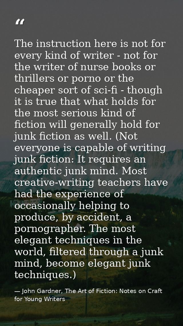 The instruction here is not for every kind of writer - not for the writer of nurse books or thrillers or porno or the ch — John Gardner, The Art of Fiction: Notes on Craft for Young Writers