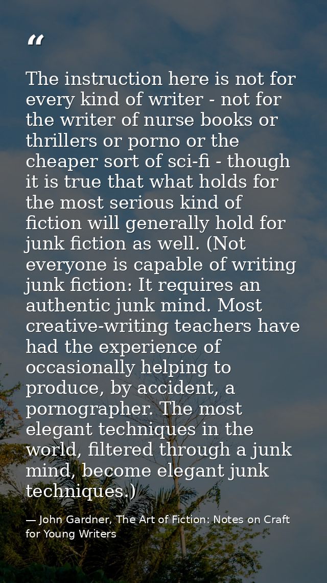The instruction here is not for every kind of writer - not for the writer of nurse books or thrillers or porno or the ch — John Gardner, The Art of Fiction: Notes on Craft for Young Writers