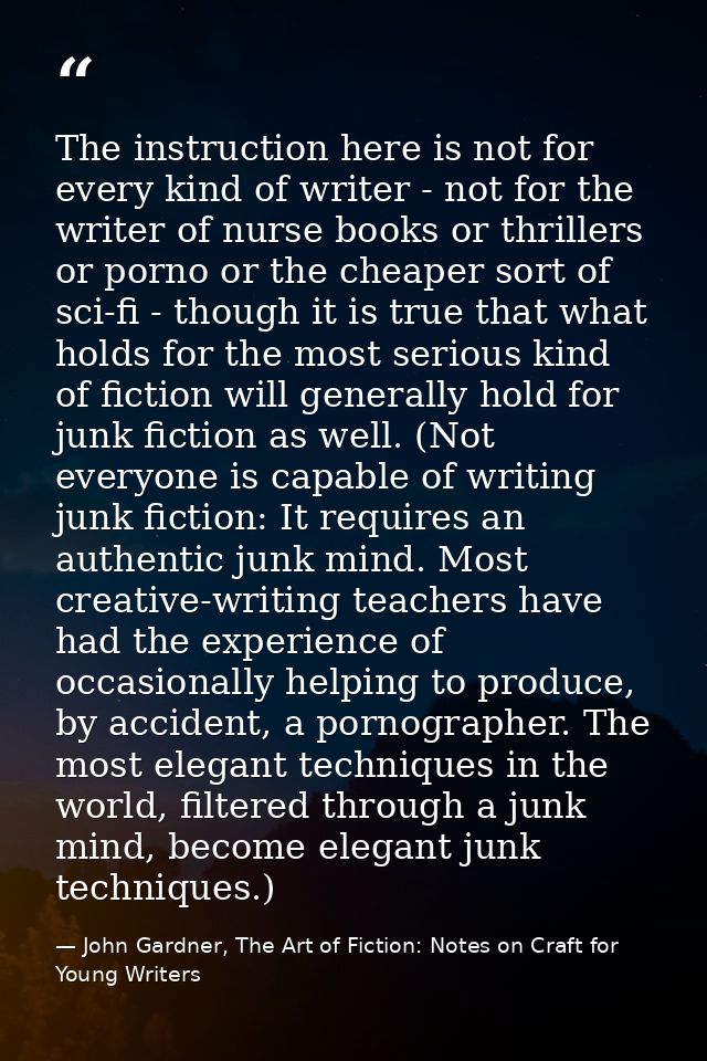The instruction here is not for every kind of writer - not for the writer of nurse books or thrillers or porno or the ch — John Gardner, The Art of Fiction: Notes on Craft for Young Writers