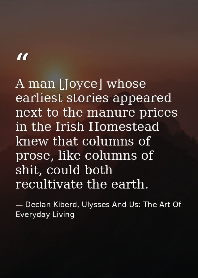 A man [Joyce] whose earliest stories appeared next to the manure prices in the Irish Homestead knew that columns of pros — Declan Kiberd, Ulysses And Us: The Art Of Everyday Living