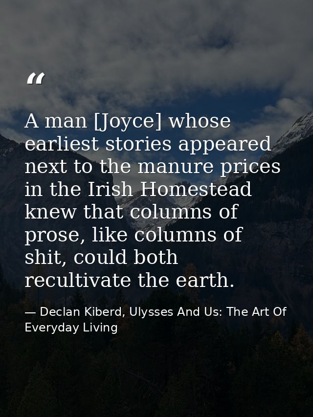 A man [Joyce] whose earliest stories appeared next to the manure prices in the Irish Homestead knew that columns of pros — Declan Kiberd, Ulysses And Us: The Art Of Everyday Living