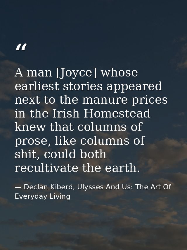 A man [Joyce] whose earliest stories appeared next to the manure prices in the Irish Homestead knew that columns of pros — Declan Kiberd, Ulysses And Us: The Art Of Everyday Living