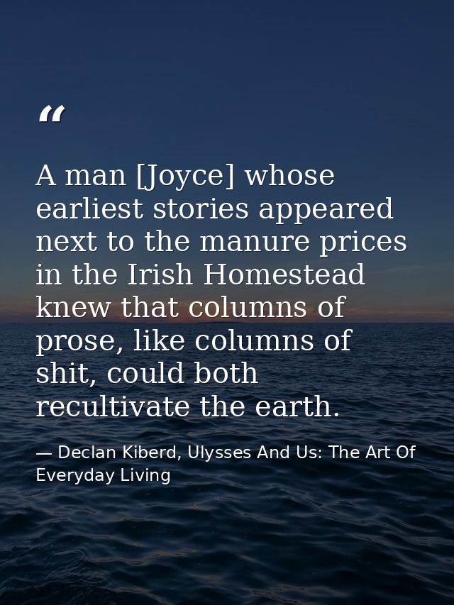 A man [Joyce] whose earliest stories appeared next to the manure prices in the Irish Homestead knew that columns of pros — Declan Kiberd, Ulysses And Us: The Art Of Everyday Living