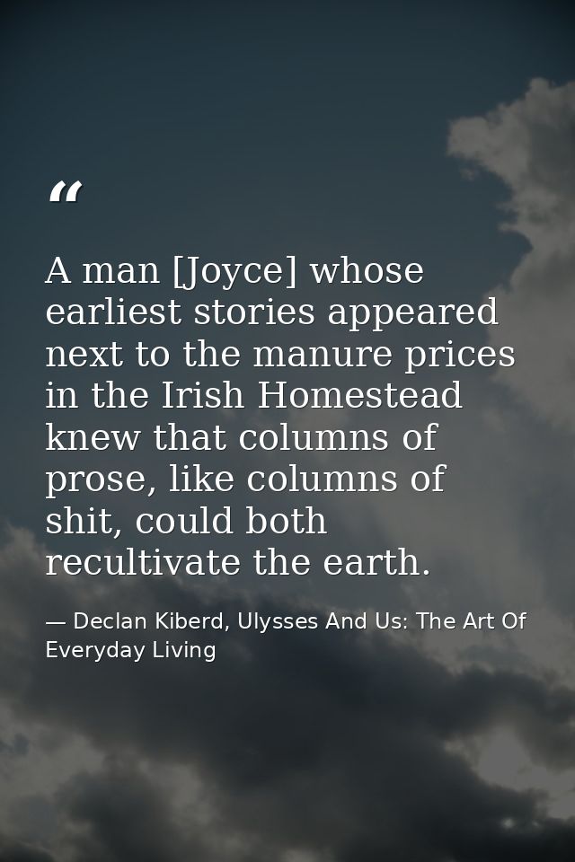 A man [Joyce] whose earliest stories appeared next to the manure prices in the Irish Homestead knew that columns of pros — Declan Kiberd, Ulysses And Us: The Art Of Everyday Living