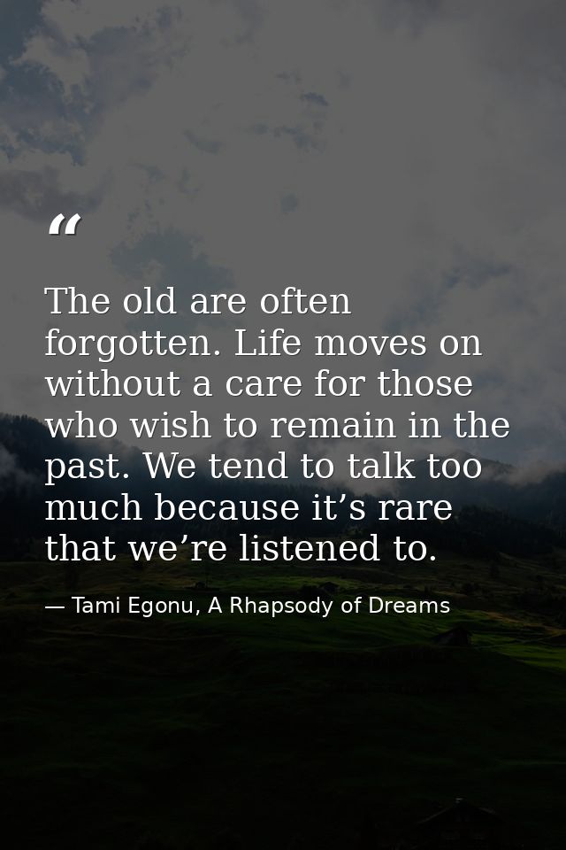 The old are often forgotten. Life moves on without a care for those who wish to remain in the past. We tend to talk too  — Tami Egonu, A Rhapsody of Dreams